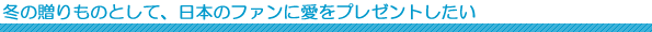 冬の贈りものとして、日本のファンに愛をプレゼントしたい